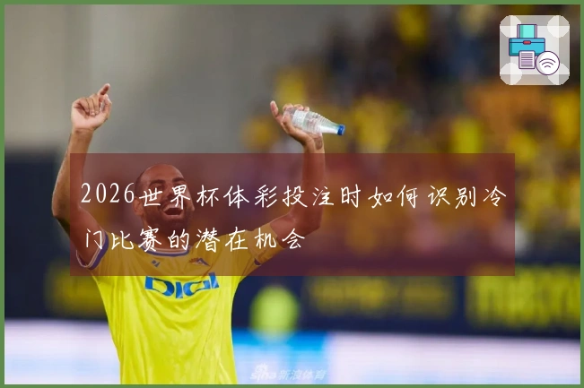 2026世界杯体彩投注时如何识别冷门比赛的潜在机会
