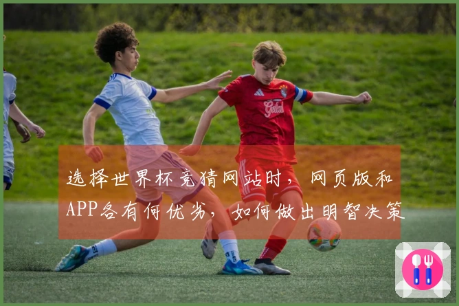 选择世界杯竞猜网站时，网页版和APP各有何优劣，如何做出明智决策？